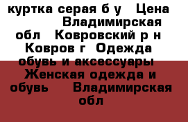 куртка серая б/у › Цена ­ 1 000 - Владимирская обл., Ковровский р-н, Ковров г. Одежда, обувь и аксессуары » Женская одежда и обувь   . Владимирская обл.